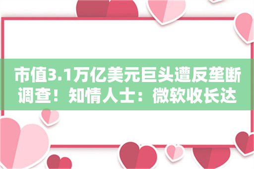 市值3.1万亿美元巨头遭反垄断调查！知情人士：微软收长达数百页要求书