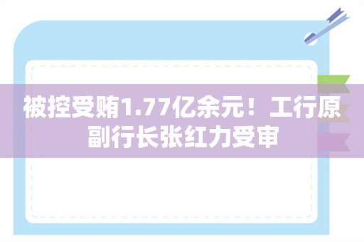 被控受贿1.77亿余元！工行原副行长张红力受审