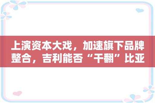 上演资本大戏，加速旗下品牌整合，吉利能否“干翻”比亚迪？