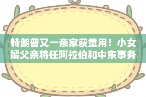 特朗普又一亲家获重用！小女婿父亲将任阿拉伯和中东事务高级顾问