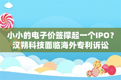 小小的电子价签撑起一个IPO？汉朔科技面临海外专利诉讼