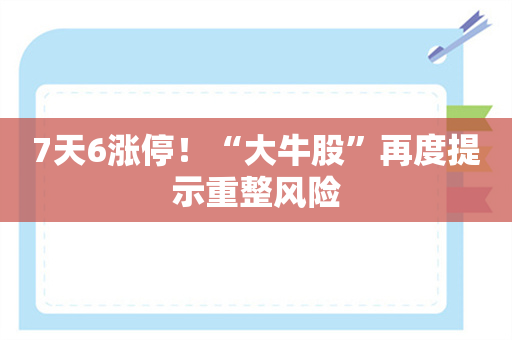 7天6涨停！“大牛股”再度提示重整风险