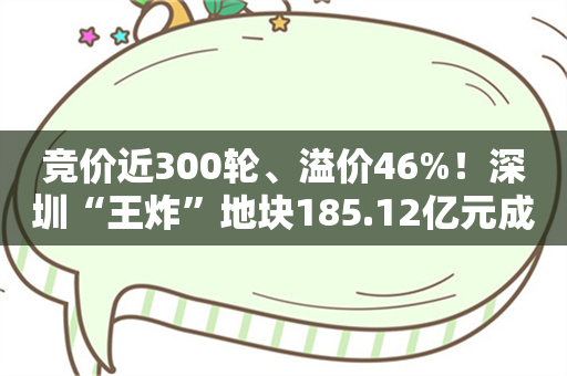 竞价近300轮、溢价46%！深圳“王炸”地块185.12亿元成交！