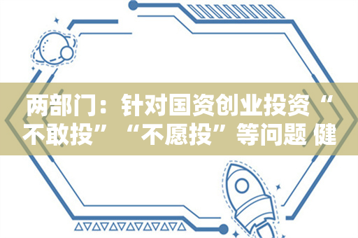 两部门：针对国资创业投资“不敢投”“不愿投”等问题 健全符合国资央企特点的考核和尽职合规免责机制