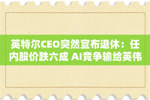 英特尔CEO突然宣布退休：任内股价跌六成 AI竞争输给英伟达