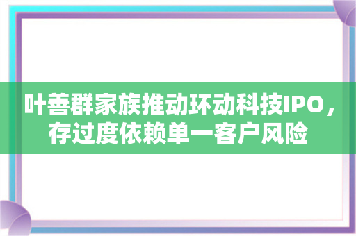 叶善群家族推动环动科技IPO，存过度依赖单一客户风险