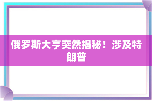 俄罗斯大亨突然揭秘！涉及特朗普