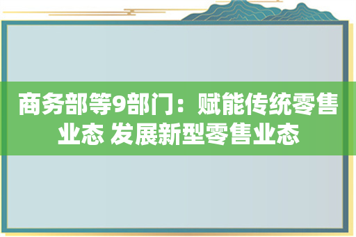 商务部等9部门：赋能传统零售业态 发展新型零售业态