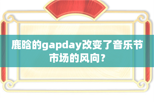 鹿晗的gapday改变了音乐节市场的风向？