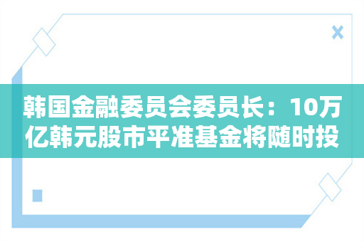 韩国金融委员会委员长：10万亿韩元股市平准基金将随时投入运行