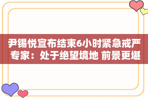 尹锡悦宣布结束6小时紧急戒严 专家：处于绝望境地 前景更堪忧