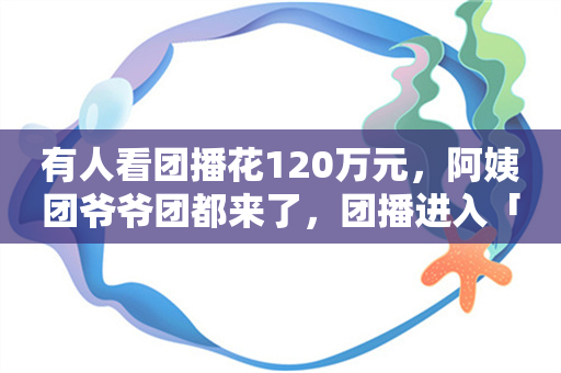 有人看团播花120万元，阿姨团爷爷团都来了，团播进入「群魔乱舞」时代