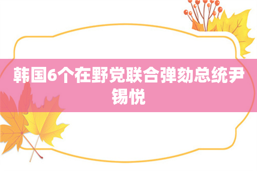 韩国6个在野党联合弹劾总统尹锡悦