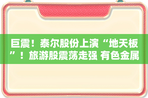 巨震！泰尔股份上演“地天板”！旅游股震荡走强 有色金属板块异动