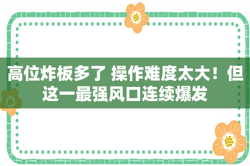 高位炸板多了 操作难度太大！但这一最强风口连续爆发