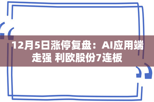 12月5日涨停复盘：AI应用端走强 利欧股份7连板