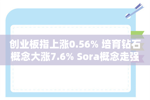 创业板指上涨0.56% 培育钻石概念大涨7.6% Sora概念走强