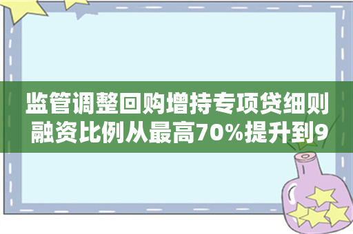 监管调整回购增持专项贷细则 融资比例从最高70%提升到90%