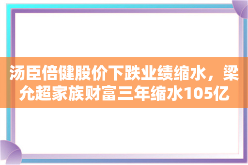 汤臣倍健股价下跌业绩缩水，梁允超家族财富三年缩水105亿元