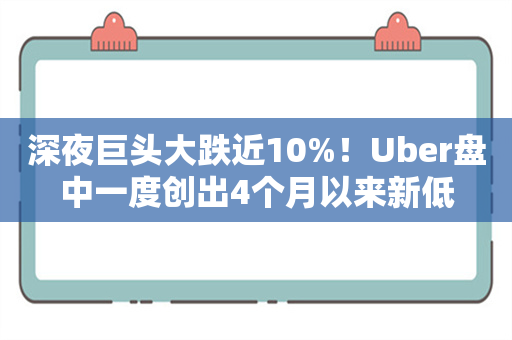 深夜巨头大跌近10%！Uber盘中一度创出4个月以来新低