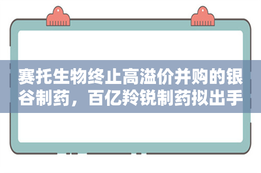 赛托生物终止高溢价并购的银谷制药，百亿羚锐制药拟出手“接盘”