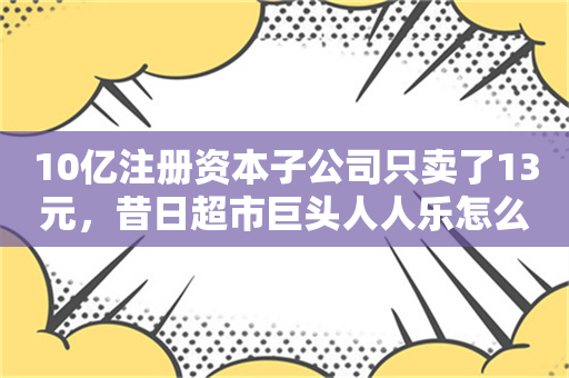 10亿注册资本子公司只卖了13元，昔日超市巨头人人乐怎么了？