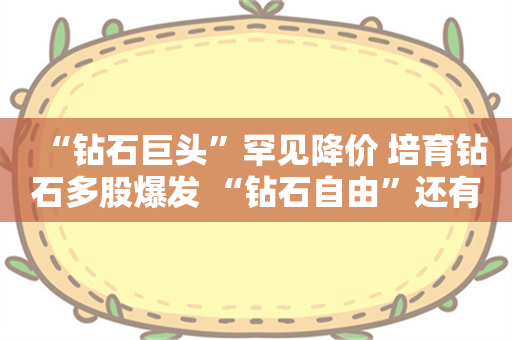 “钻石巨头”罕见降价 培育钻石多股爆发 “钻石自由”还有多远？