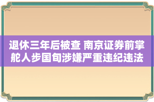 退休三年后被查 南京证券前掌舵人步国旬涉嫌严重违纪违法 近年来已多起案例