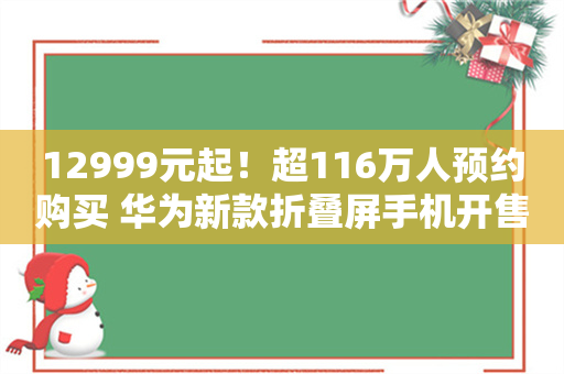 12999元起！超116万人预约购买 华为新款折叠屏手机开售后“秒光”