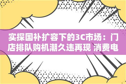 实探国补扩容下的3C市场：门店排队购机潮久违再现 消费电子迎暖冬