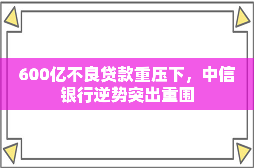 600亿不良贷款重压下，中信银行逆势突出重围