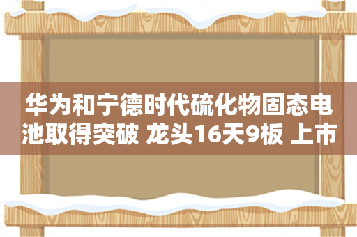 华为和宁德时代硫化物固态电池取得突破 龙头16天9板 上市公司硫化锂相关产能一览