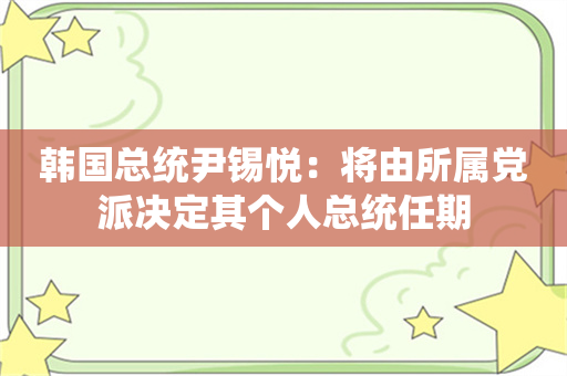 韩国总统尹锡悦：将由所属党派决定其个人总统任期