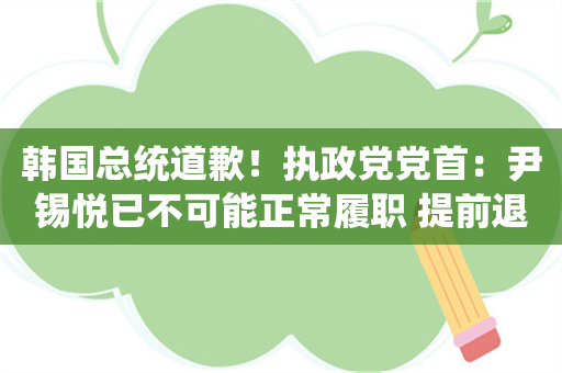 韩国总统道歉！执政党党首：尹锡悦已不可能正常履职 提前退居二线不可避免