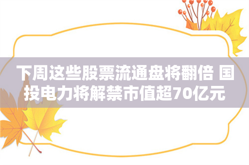 下周这些股票流通盘将翻倍 国投电力将解禁市值超70亿元