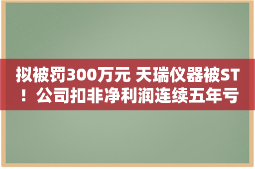 拟被罚300万元 天瑞仪器被ST！公司扣非净利润连续五年亏损