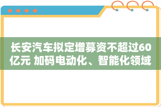 长安汽车拟定增募资不超过60亿元 加码电动化、智能化领域