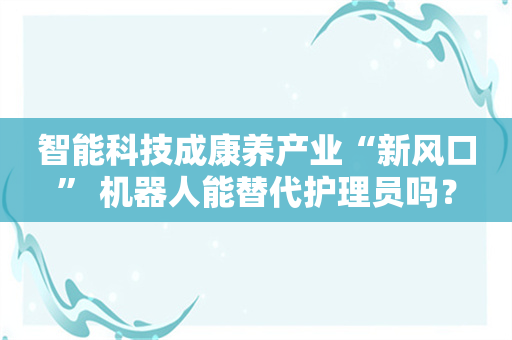 智能科技成康养产业“新风口” 机器人能替代护理员吗？