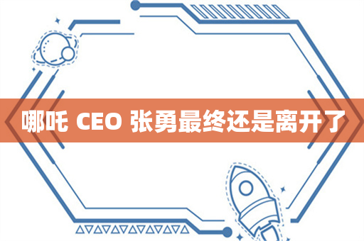 哪吒 CEO 张勇最终还是离开了