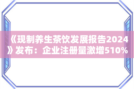 《现制养生茶饮发展报告2024》发布：企业注册量激增510%，赛道迎来爆发期！