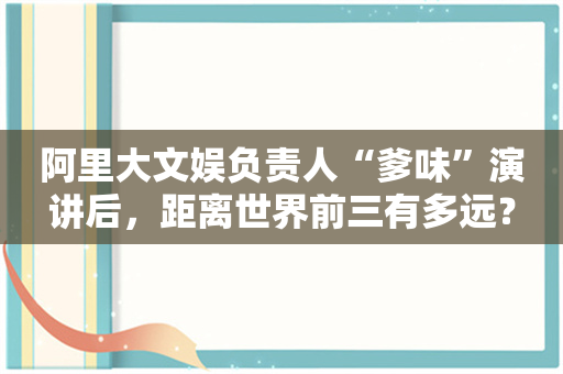 阿里大文娱负责人“爹味”演讲后，距离世界前三有多远？