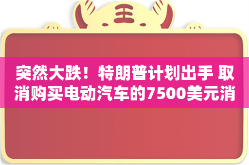 突然大跌！特朗普计划出手 取消购买电动汽车的7500美元消费者税收抵免