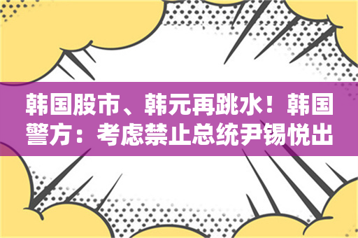 韩国股市、韩元再跳水！韩国警方：考虑禁止总统尹锡悦出国 韩国防部：军队统帅权仍在尹锡悦手中