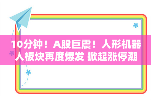 10分钟！A股巨震！人形机器人板块再度爆发 掀起涨停潮