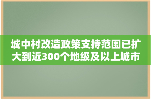 城中村改造政策支持范围已扩大到近300个地级及以上城市