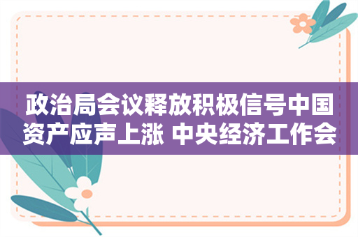 政治局会议释放积极信号中国资产应声上涨 中央经济工作会议将如何部署明年工作？