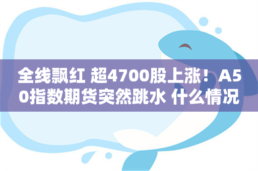 全线飘红 超4700股上涨！A50指数期货突然跳水 什么情况？