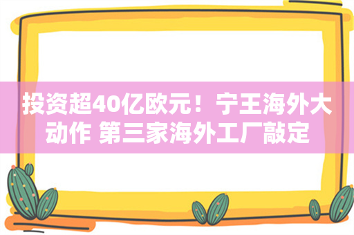 投资超40亿欧元！宁王海外大动作 第三家海外工厂敲定