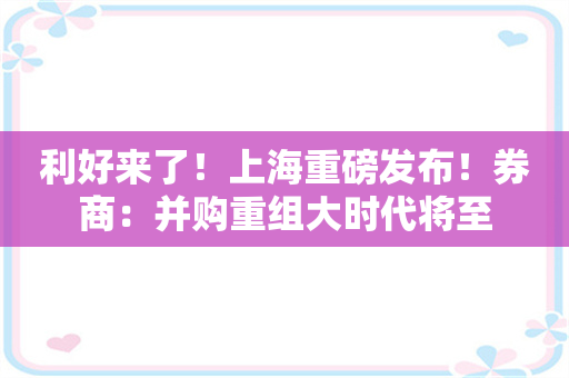 利好来了！上海重磅发布！券商：并购重组大时代将至