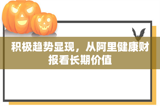 积极趋势显现，从阿里健康财报看长期价值